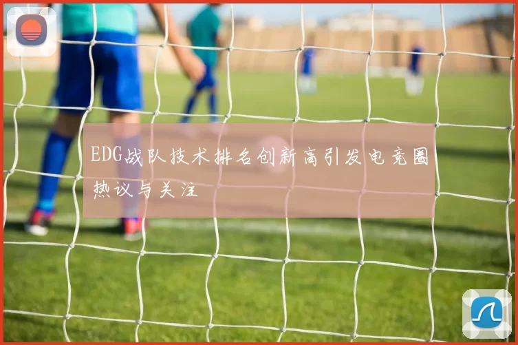 EDG战队技术排名创新高引发电竞圈热议与关注