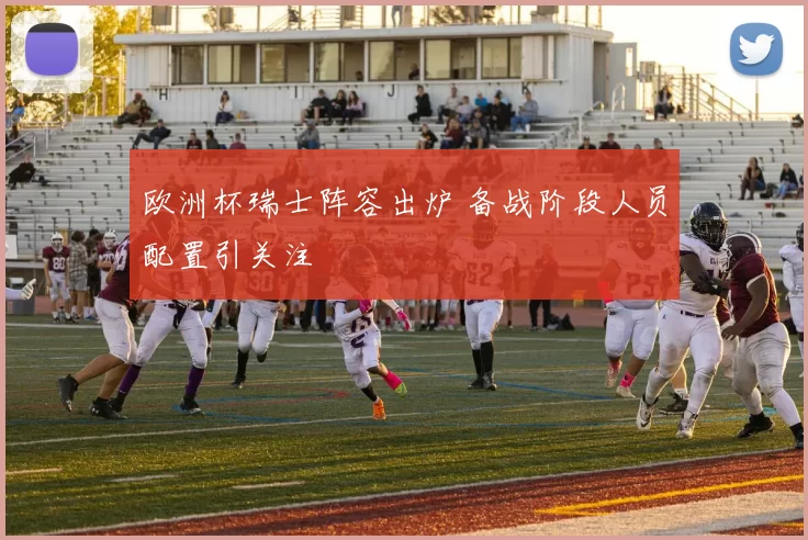 欧洲杯瑞士阵容出炉 备战阶段人员配置引关注