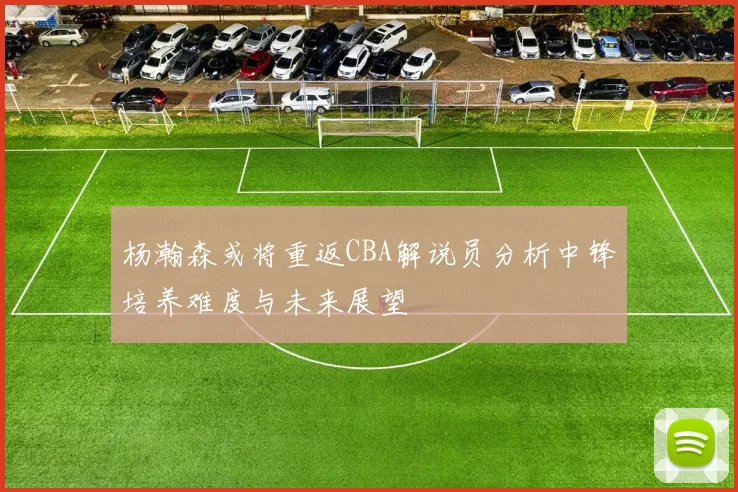 杨瀚森或将重返CBA解说员分析中锋培养难度与未来展望
