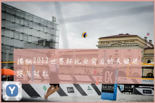 揭秘2012世界杯比分背后的关键进球与时刻