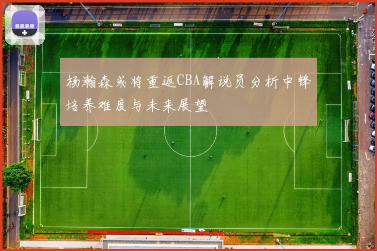 杨瀚森或将重返CBA解说员分析中锋培养难度与未来展望