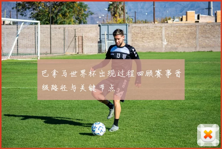 巴拿马世界杯出现过程回顾赛事晋级路径与关键节点