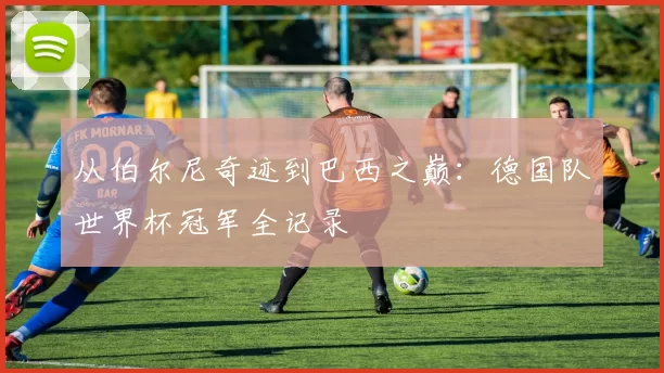 从伯尔尼奇迹到巴西之巅：德国队世界杯冠军全记录