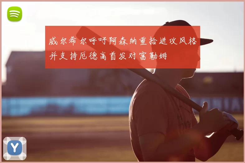 威尔希尔呼吁阿森纳重拾进攻风格并支持厄德高首发对富勒姆