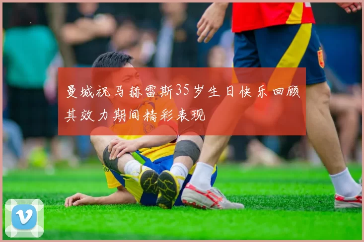 曼城祝马赫雷斯35岁生日快乐回顾其效力期间精彩表现
