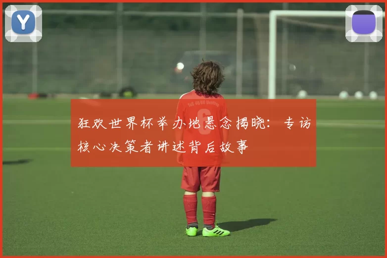 狂欢世界杯举办地悬念揭晓：专访核心决策者讲述背后故事