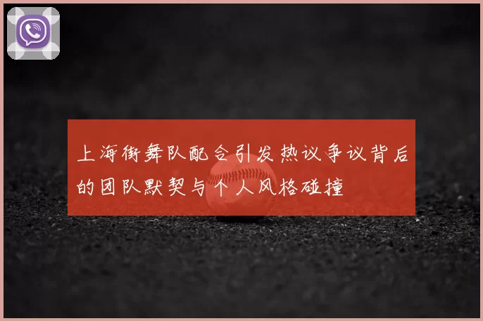 上海街舞队配合引发热议争议背后的团队默契与个人风格碰撞