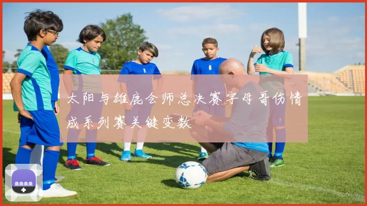 太阳与雄鹿会师总决赛字母哥伤情成系列赛关键变数