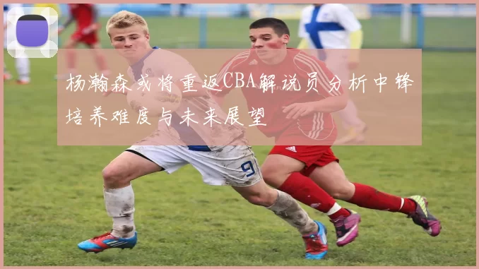 杨瀚森或将重返CBA解说员分析中锋培养难度与未来展望