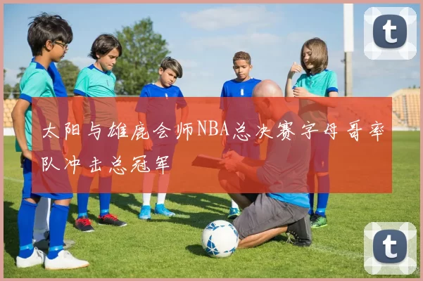 太阳与雄鹿会师NBA总决赛字母哥率队冲击总冠军