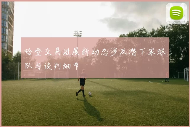 哈登交易进展新动态涉及潜下家球队与谈判细节