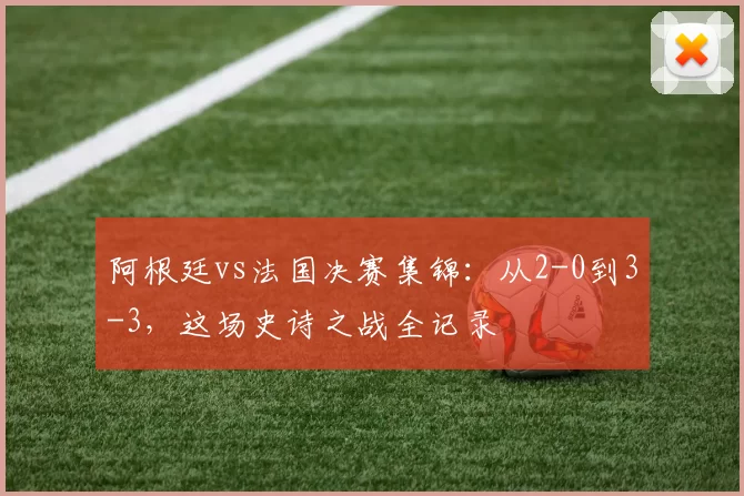 阿根廷vs法国决赛集锦：从2-0到3-3，这场史诗之战全记录
