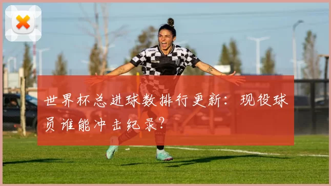 世界杯总进球数排行更新：现役球员谁能冲击纪录？