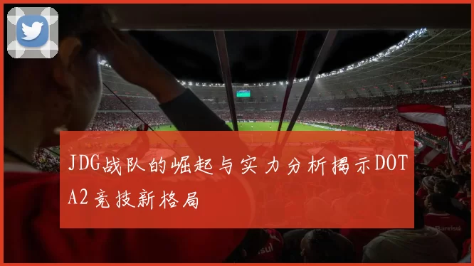 JDG战队的崛起与实力分析揭示DOTA2竞技新格局