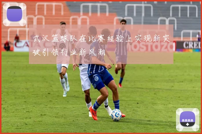 武汉篮球队在比赛经验上实现新突破引领行业新风潮
