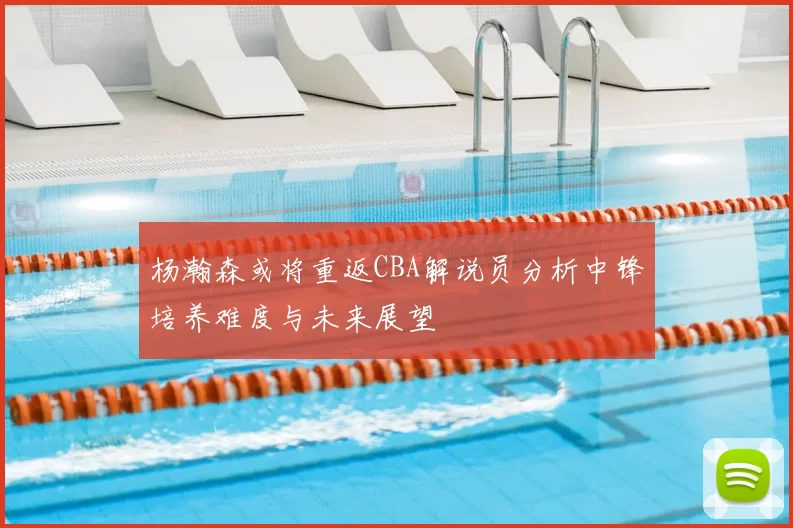 杨瀚森或将重返CBA解说员分析中锋培养难度与未来展望