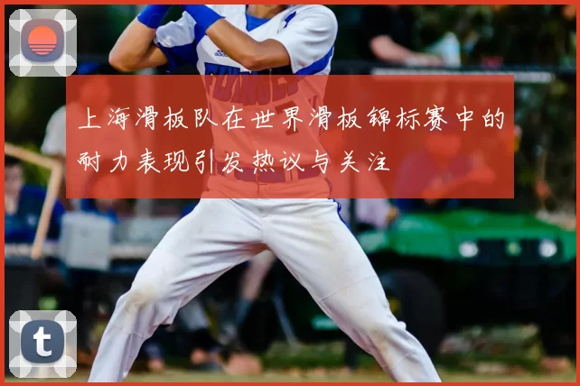 上海滑板队在世界滑板锦标赛中的耐力表现引发热议与关注