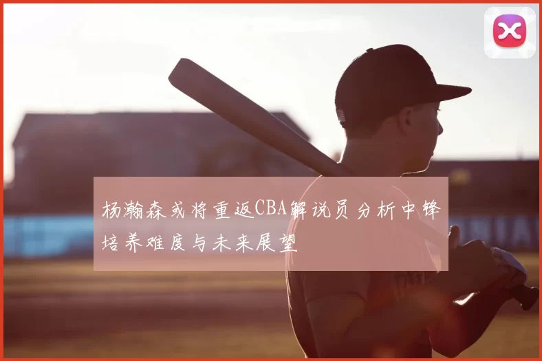 杨瀚森或将重返CBA解说员分析中锋培养难度与未来展望