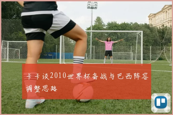 卡卡谈2010世界杯备战与巴西阵容调整思路