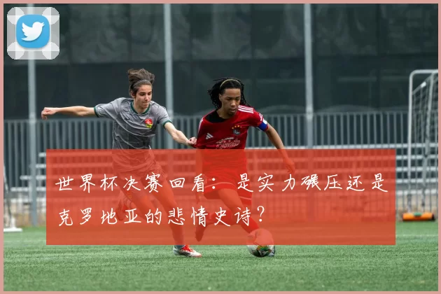 世界杯决赛回看:是实力碾压还是克罗地亚的悲情史诗?