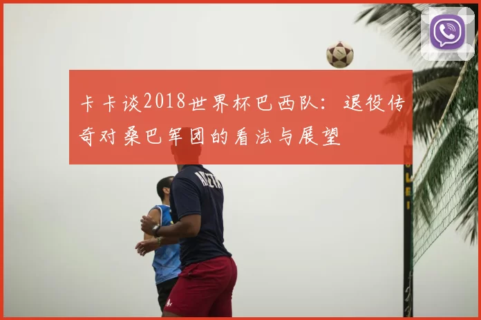 卡卡谈2018世界杯巴西队:退役传奇对桑巴军团的看法与展望