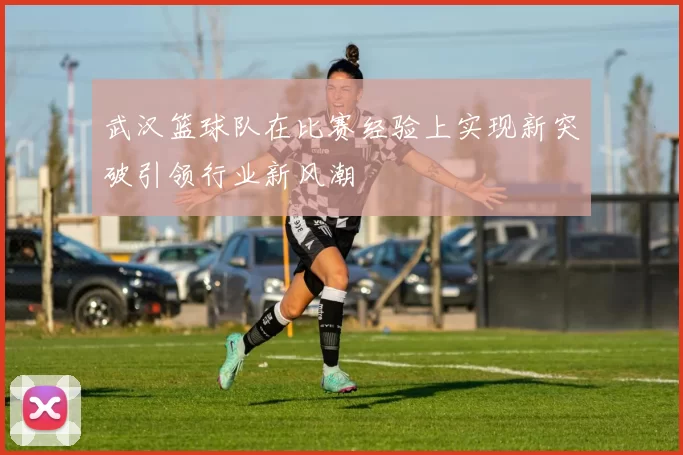 武汉篮球队在比赛经验上实现新突破引领行业新风潮