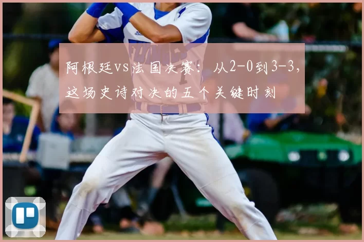 阿根廷vs法国决赛：从2-0到3-3，这场史诗对决的五个关键时刻