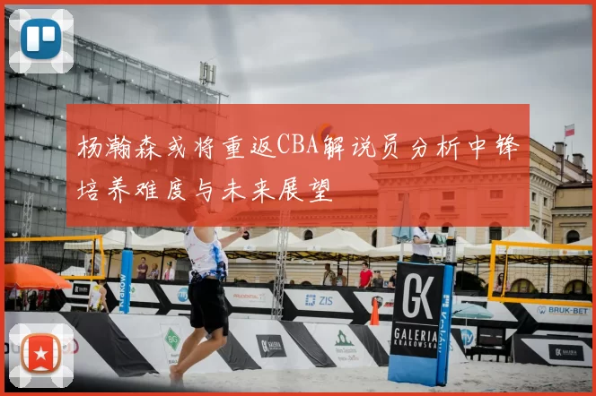 杨瀚森或将重返CBA解说员分析中锋培养难度与未来展望
