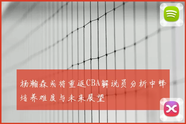 杨瀚森或将重返CBA解说员分析中锋培养难度与未来展望