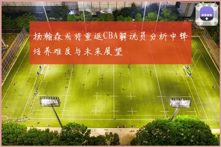 杨瀚森或将重返CBA解说员分析中锋培养难度与未来展望