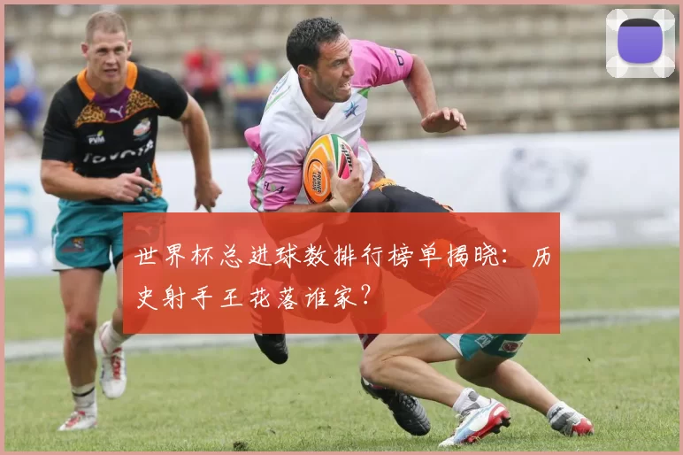 世界杯总进球数排行榜单揭晓:历史射手王花落谁家?