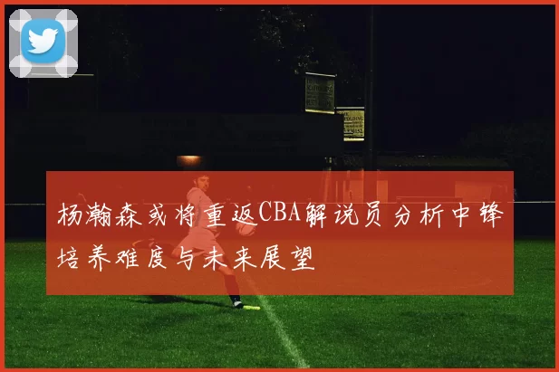 杨瀚森或将重返CBA解说员分析中锋培养难度与未来展望