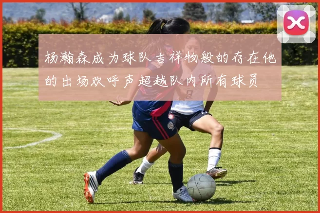 杨瀚森成为球队吉祥物般的存在他的出场欢呼声超越队内所有球员