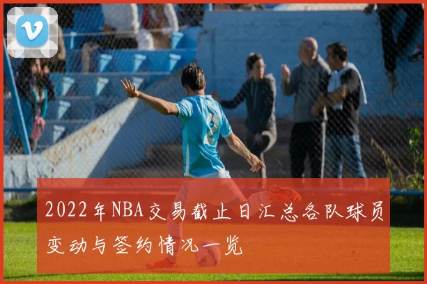 2022年NBA交易截止日汇总各队球员变动与签约情况一览