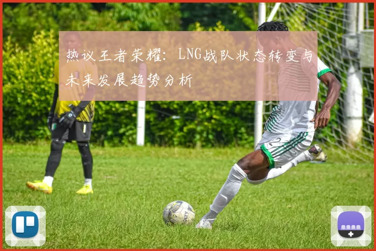 热议王者荣耀:LNG战队状态转变与未来发展趋势分析