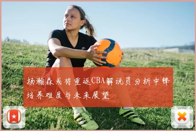 杨瀚森或将重返CBA解说员分析中锋培养难度与未来展望
