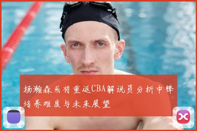 杨瀚森或将重返CBA解说员分析中锋培养难度与未来展望