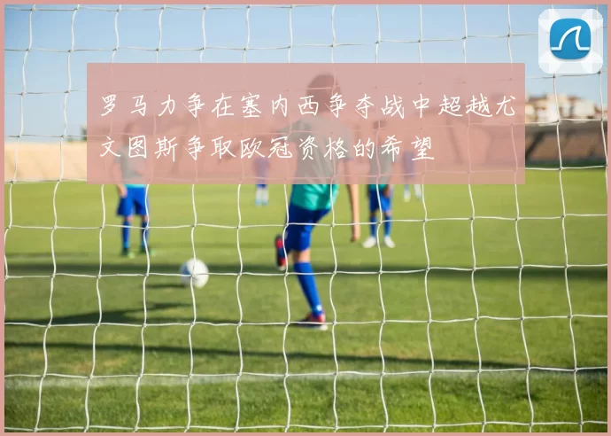 罗马力争在塞内西争夺战中超越尤文图斯争取欧冠资格的希望