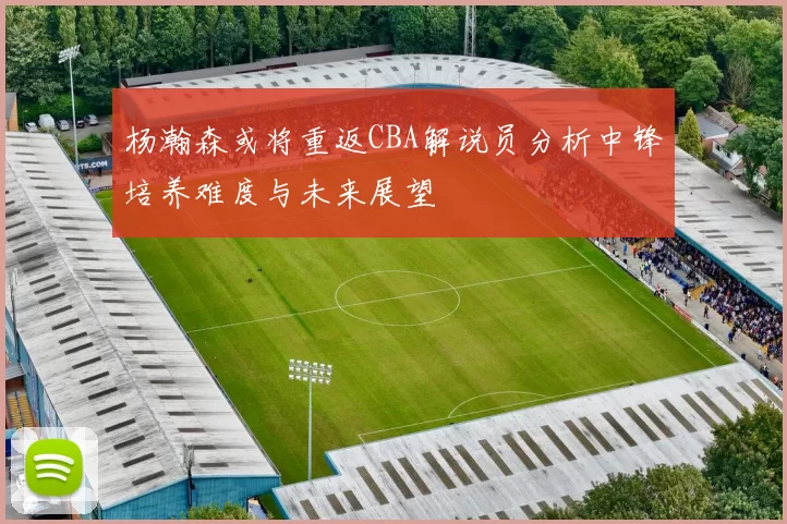 杨瀚森或将重返CBA解说员分析中锋培养难度与未来展望