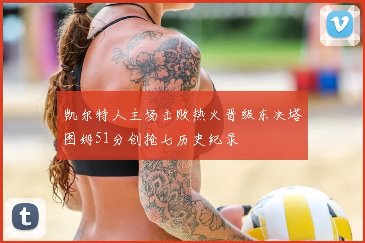 凯尔特人主场击败热火晋级东决塔图姆51分创抢七历史纪录