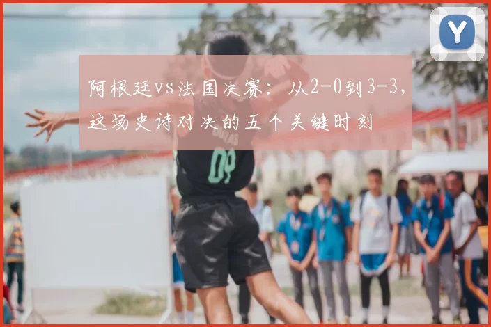 阿根廷vs法国决赛:从2-0到3-3,这场史诗对决的五个关键时刻