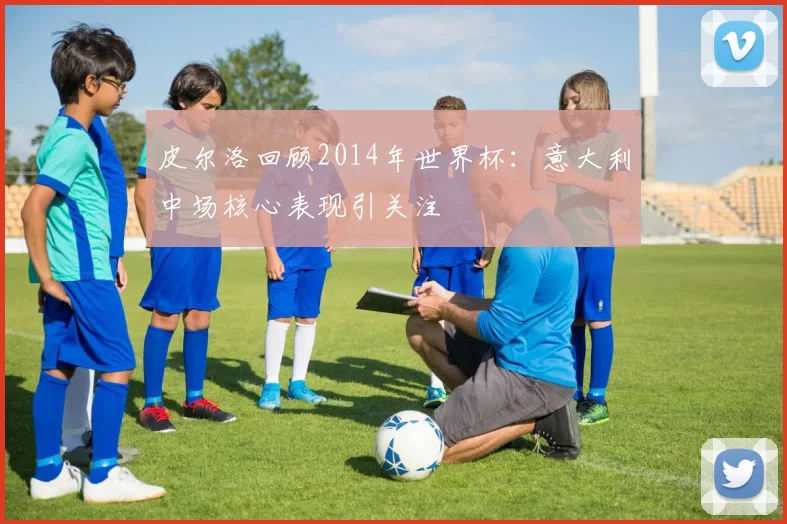 皮尔洛回顾2014年世界杯:意大利中场核心表现引关注