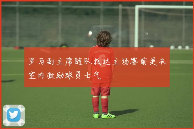罗马副主席随队抵达主场赛前更衣室内激励球员士气