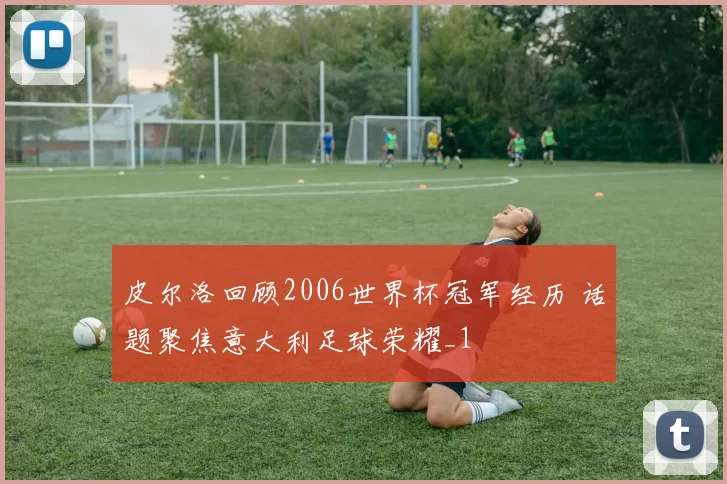 皮尔洛回顾2006世界杯冠军经历 话题聚焦意大利足球荣耀_1