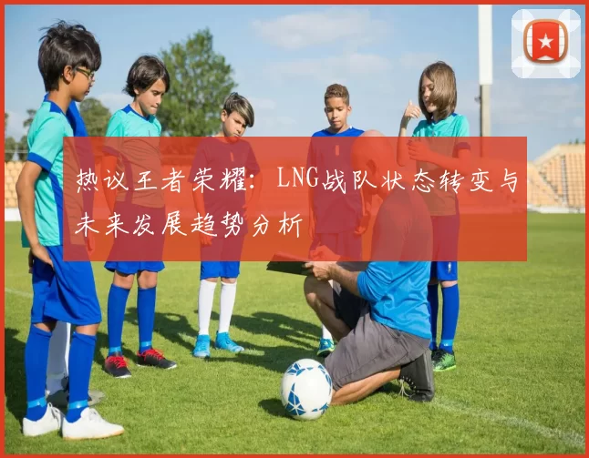 热议王者荣耀:LNG战队状态转变与未来发展趋势分析
