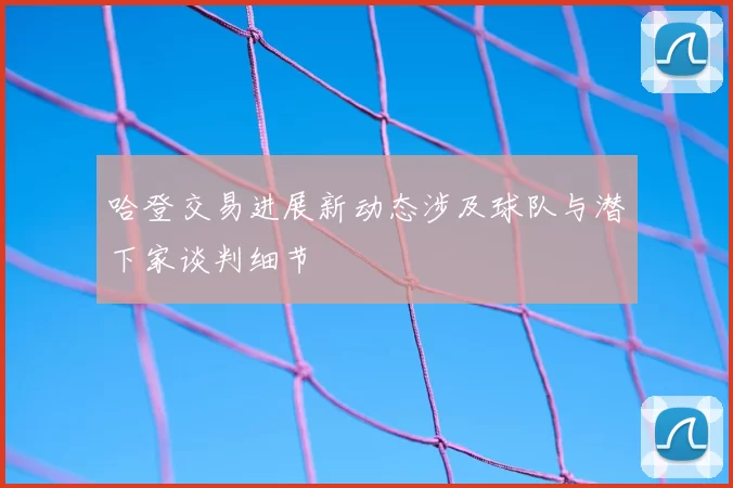 哈登交易进展新动态涉及球队与潜下家谈判细节
