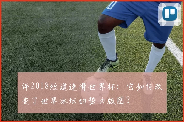 评2018短道速滑世界杯：它如何改变了世界冰坛的势力版图？