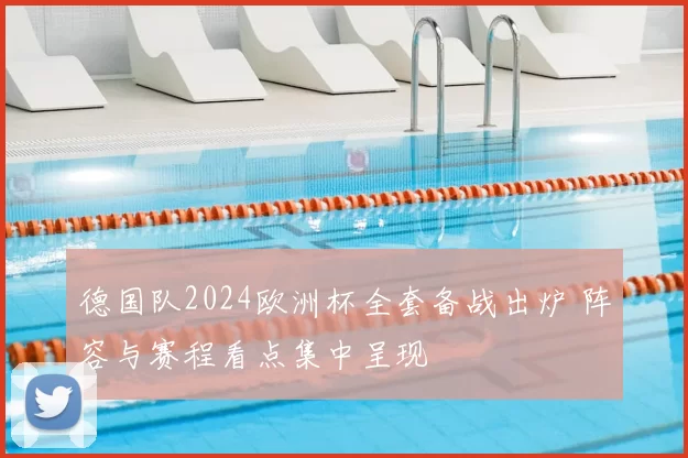 德国队2024欧洲杯全套备战出炉 阵容与赛程看点集中呈现