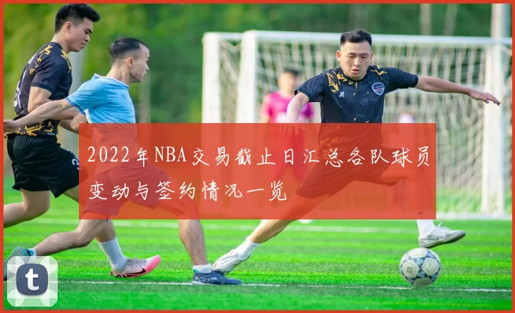 2022年NBA交易截止日汇总各队球员变动与签约情况一览