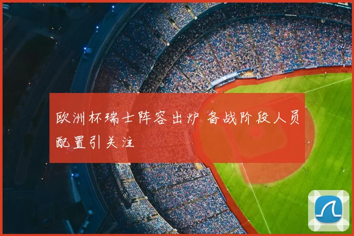 欧洲杯瑞士阵容出炉 备战阶段人员配置引关注